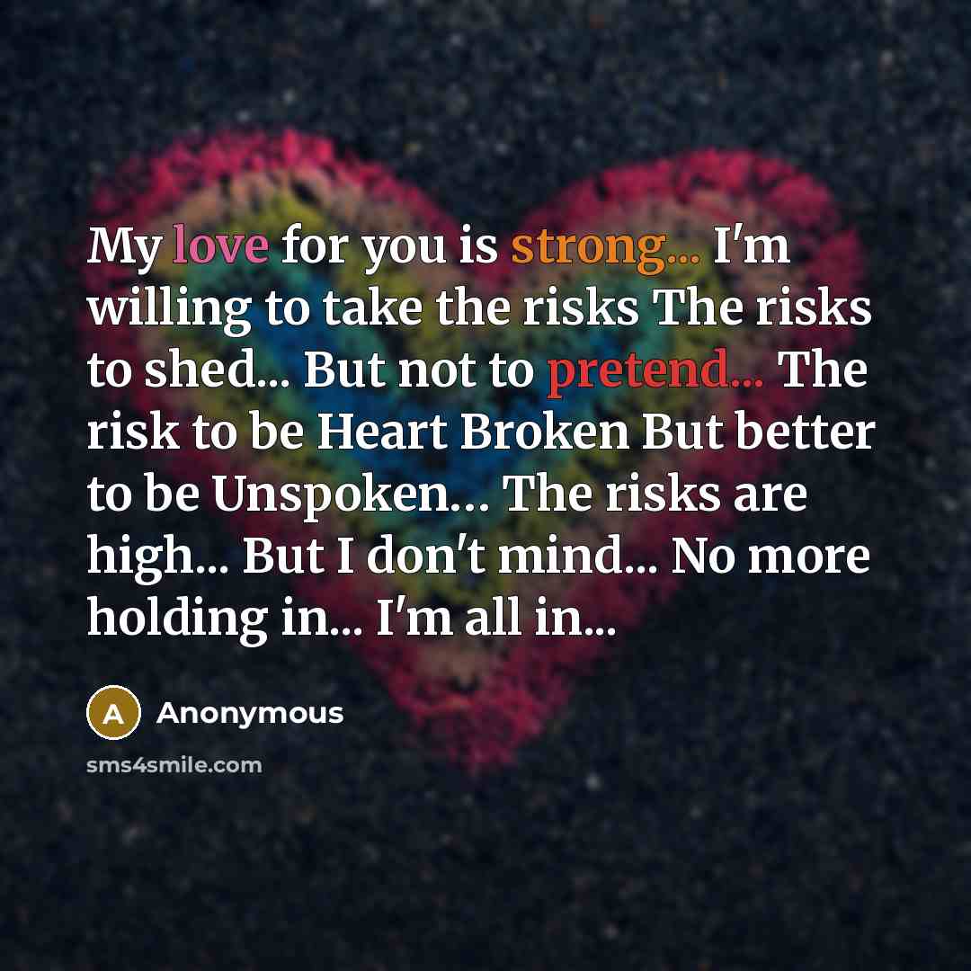 “My love for you is strong... I'm willing to take the risks The risks to shed... But not to pretend... The risk to be Heart Broken But better to be Unspoken… The risks are high... But I don't mind... No more holding in... I'm all in...” quote by Anonymous