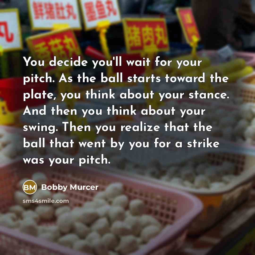 “You decide you'll wait for your pitch. As the ball starts toward the plate, you think about your stance. And then you think about your swing. Then you realize that the ball that went by you for a strike was your pitch.” quote by Bobby Murcer