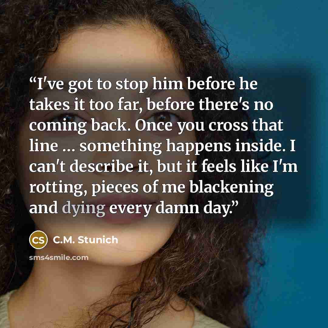 “I've got to stop him before he takes it too far, before there's no coming back. Once you cross that line … something happens inside. I can't describe it, but it feels like I'm rotting, pieces of me blackening and dying every damn day.” quote by C.M. Stunich