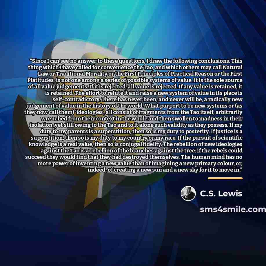 “Since I can see no answer to these questions, I draw the following conclusions. This thing which I have called for convenience the Tao, and which others may call Natural Law or Traditional Morality or the First Principles of Practical Reason or the First Platitudes, is not one among a series of…” quote by C.S. Lewis