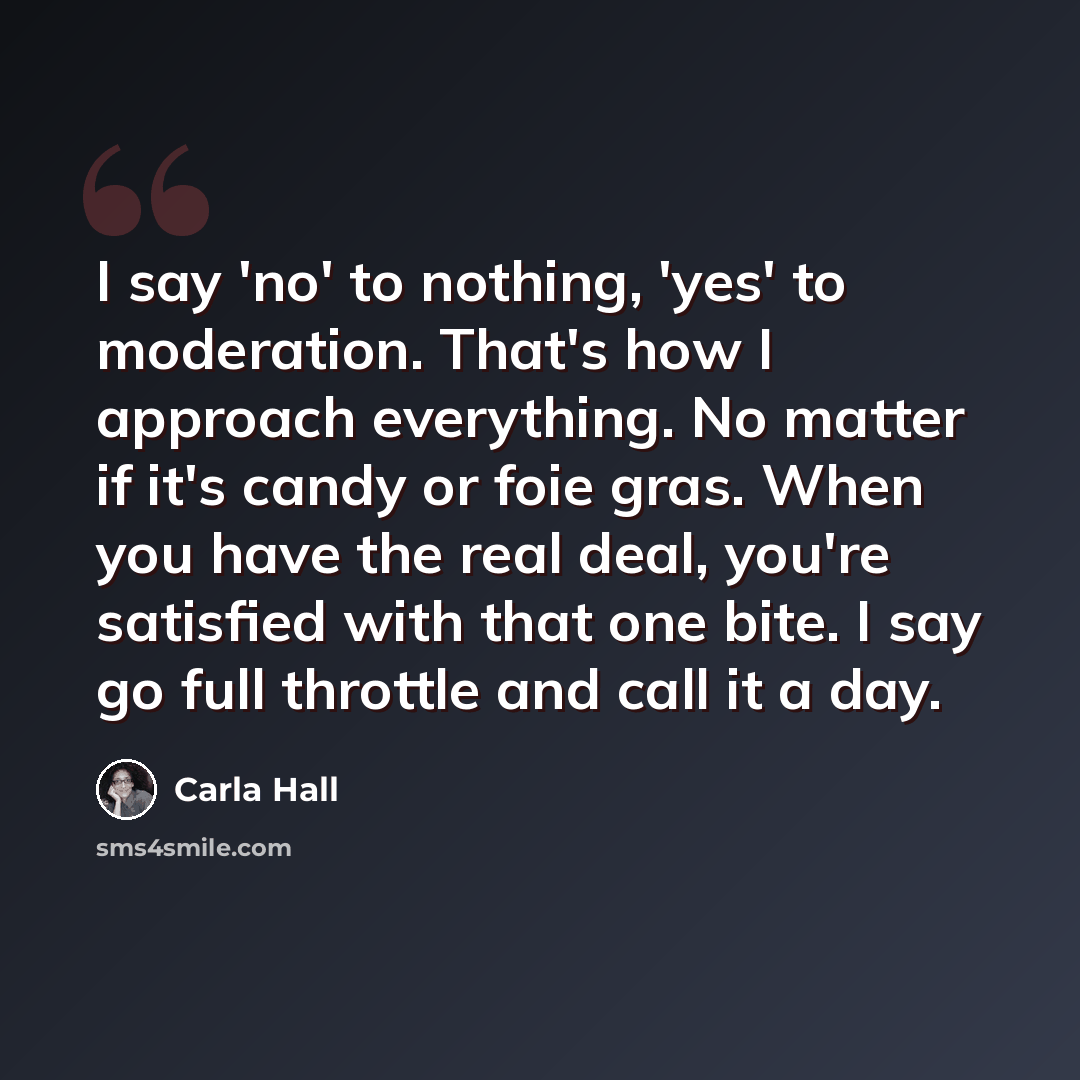“I say 'no' to nothing, 'yes' to moderation. That's how I approach everything. No matter if it's candy or foie gras. When you have the real deal, you're satisfied with that one bite. I say go full throttle and call it a day.” quote by Carla Hall