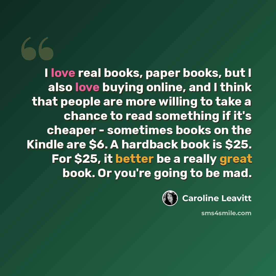 “I love real books, paper books, but I also love buying online, and I think that people are more willing to take a chance to read something if it's cheaper - sometimes books on the Kindle are $6. A hardback book is $25. For $25, it better be a really great book. Or you're going to be mad.” quote by Caroline Leavitt