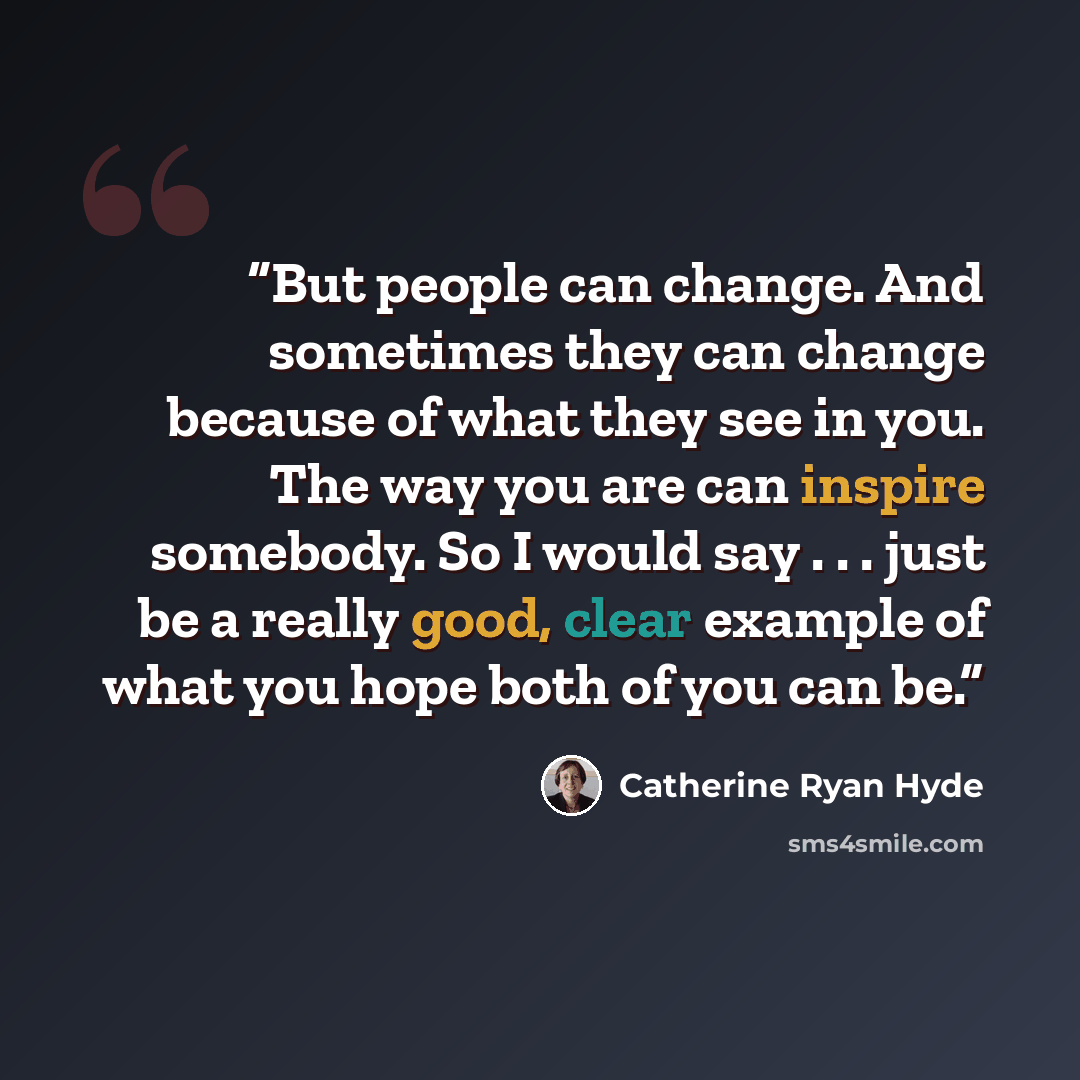 “But people can change. And sometimes they can change because of what they see in you. The way you are can inspire somebody. So I would say . . . just be a really good, clear example of what you hope both of you can be.” quote by Catherine Ryan Hyde