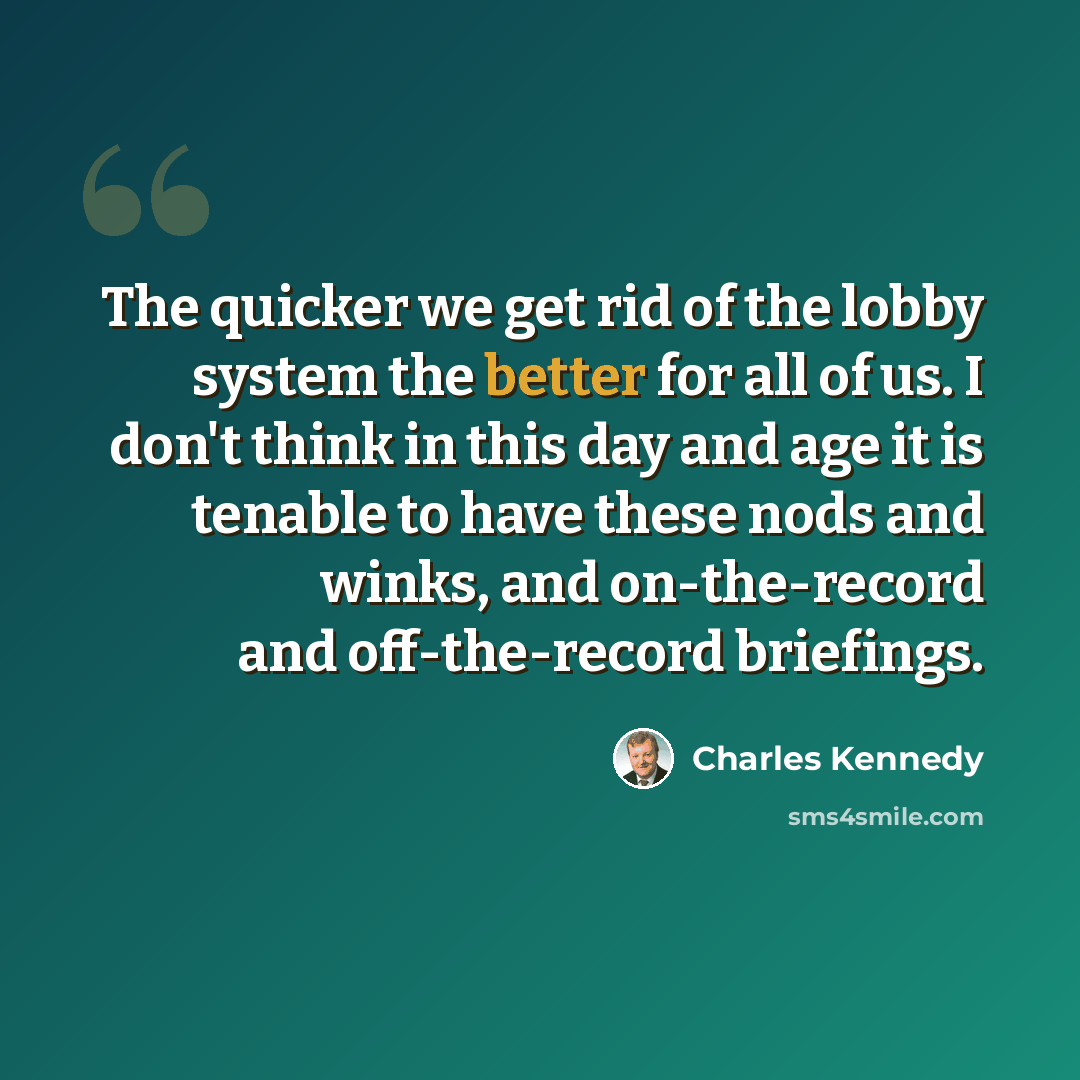 “The quicker we get rid of the lobby system the better for all of us. I don't think in this day and age it is tenable to have these nods and winks, and on-the-record and off-the-record briefings.” quote by Charles Kennedy
