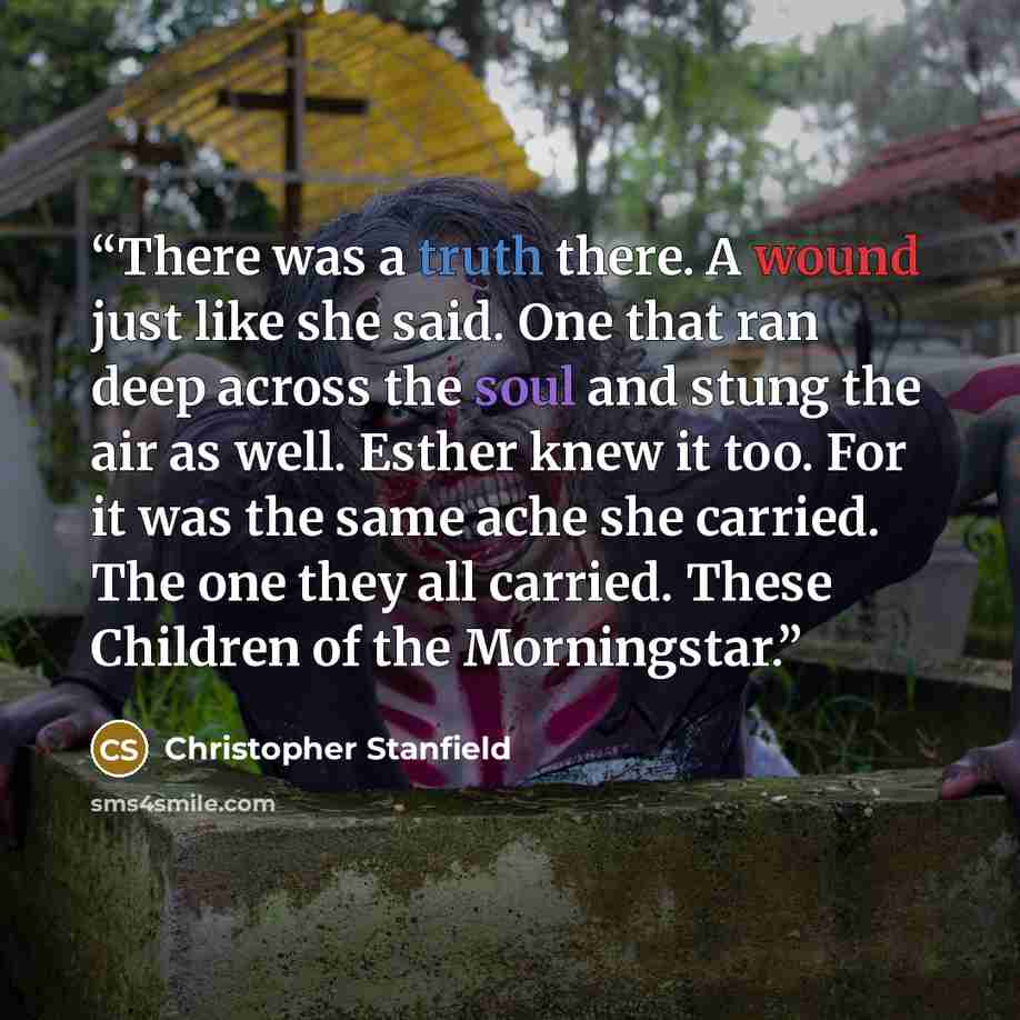 “There was a truth there. A wound just like she said. One that ran deep across the soul and stung the air as well. Esther knew it too. For it was the same ache she carried. The one they all carried. These Children of the Morningstar.” quote by Christopher Stanfield