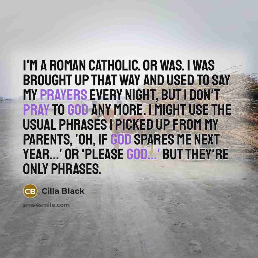 “I'm a Roman Catholic. Or was. I was brought up that way and used to say my prayers every night, but I don't pray to God any more. I might use the usual phrases I picked up from my parents, 'Oh, if God spares me next year...' or 'Please God...' but they're only phrases.” quote by Cilla Black