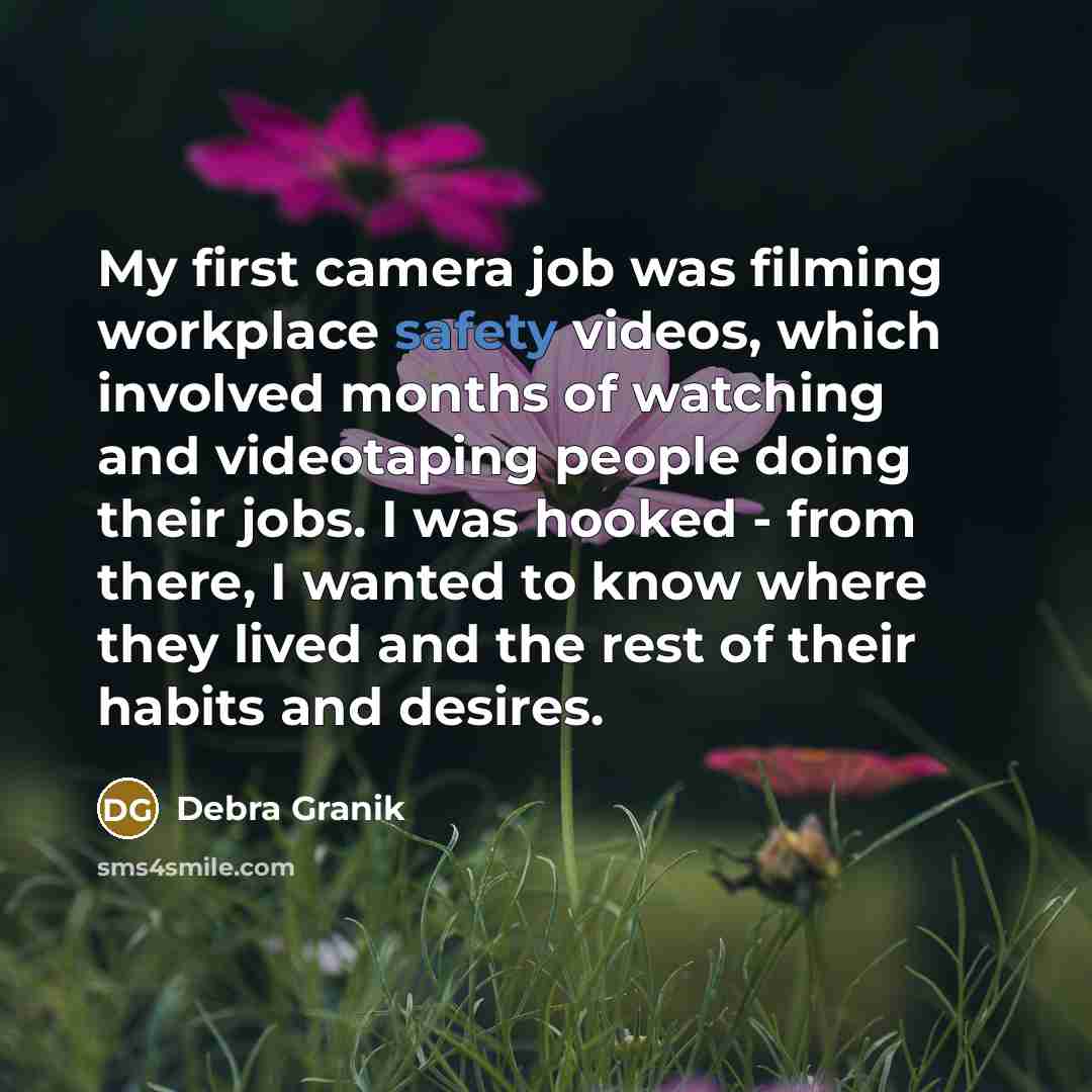 “My first camera job was filming workplace safety videos, which involved months of watching and videotaping people doing their jobs. I was hooked - from there, I wanted to know where they lived and the rest of their habits and desires.” quote by Debra Granik