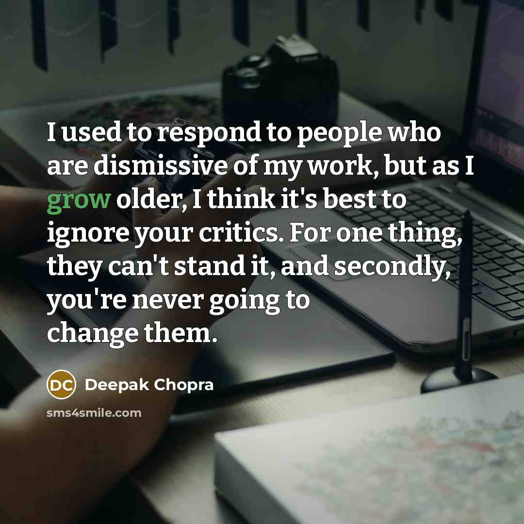 “I used to respond to people who are dismissive of my work, but as I grow older, I think it's best to ignore your critics. For one thing, they can't stand it, and secondly, you're never going to change them.” quote by Deepak Chopra