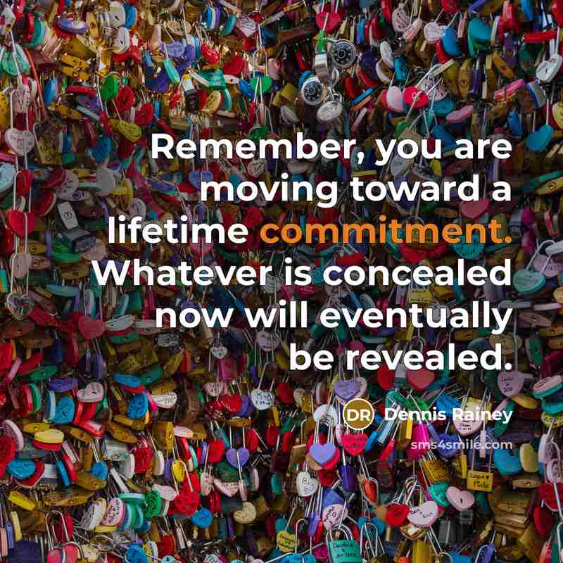 “Remember, you are moving toward a lifetime commitment. Whatever is concealed now will eventually be revealed.” quote by Dennis Rainey