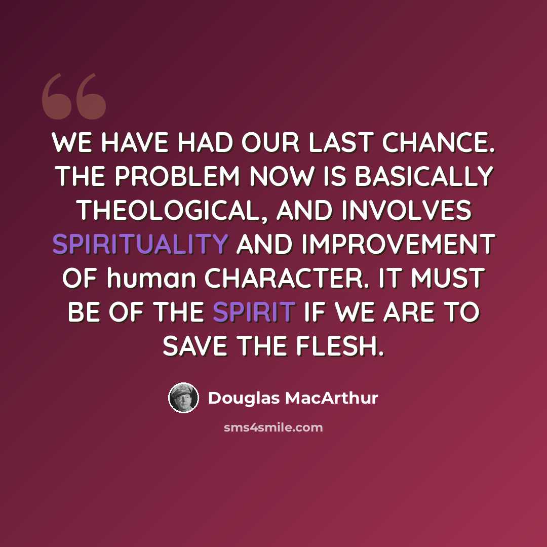 “WE HAVE HAD OUR LAST CHANCE. THE PROBLEM NOW IS BASICALLY THEOLOGICAL, AND INVOLVES SPIRITUALITY AND IMPROVEMENT OF human CHARACTER. IT MUST BE OF THE SPIRIT IF WE ARE TO SAVE THE FLESH.” quote by Douglas MacArthur
