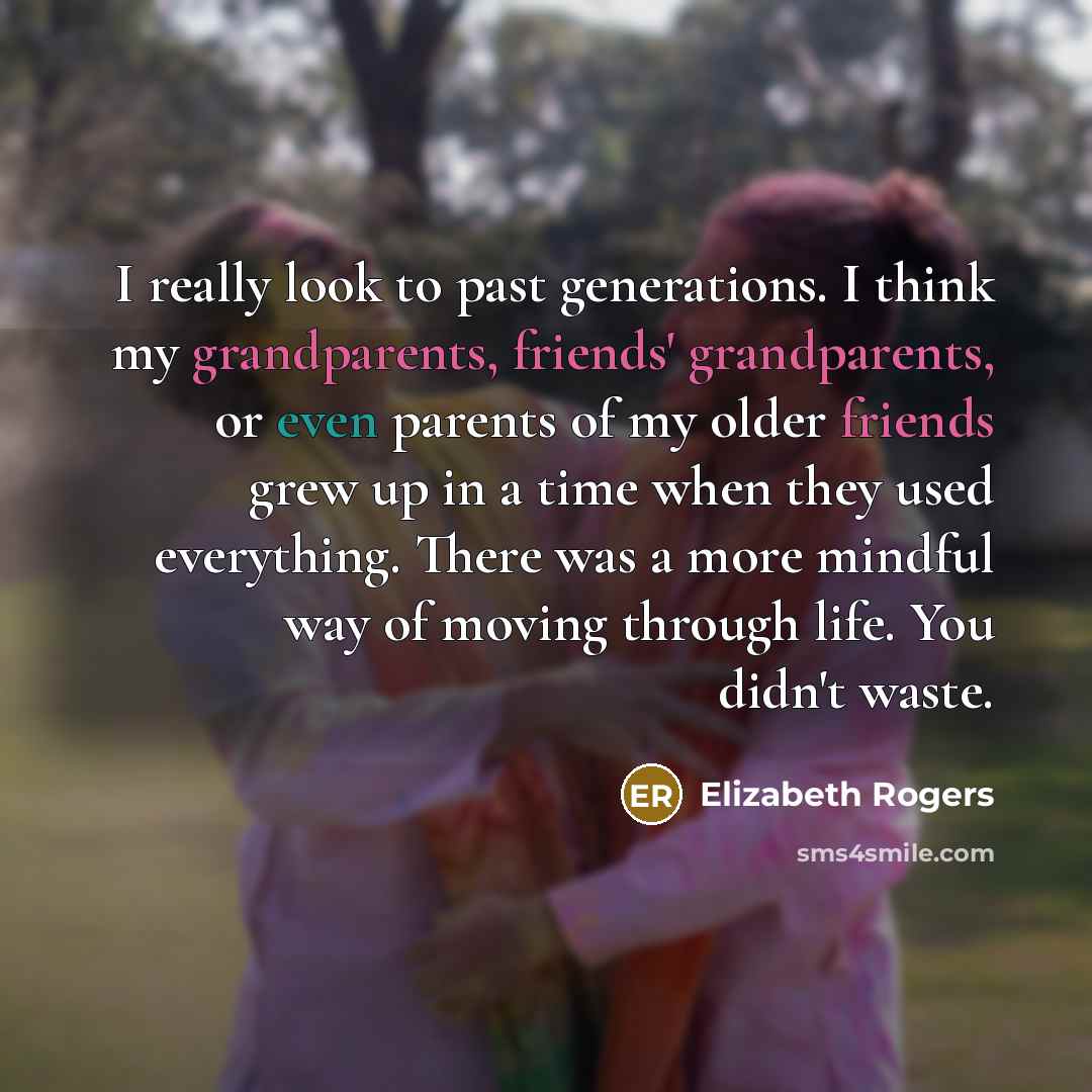 “I really look to past generations. I think my grandparents, friends' grandparents, or even parents of my older friends grew up in a time when they used everything. There was a more mindful way of moving through life. You didn't waste.” quote by Elizabeth Rogers