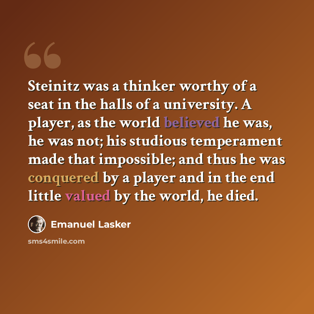 “Steinitz was a thinker worthy of a seat in the halls of a university. A player, as the world believed he was, he was not; his studious temperament made that impossible; and thus he was conquered by a player and in the end little valued by the world, he died.” quote by Emanuel Lasker