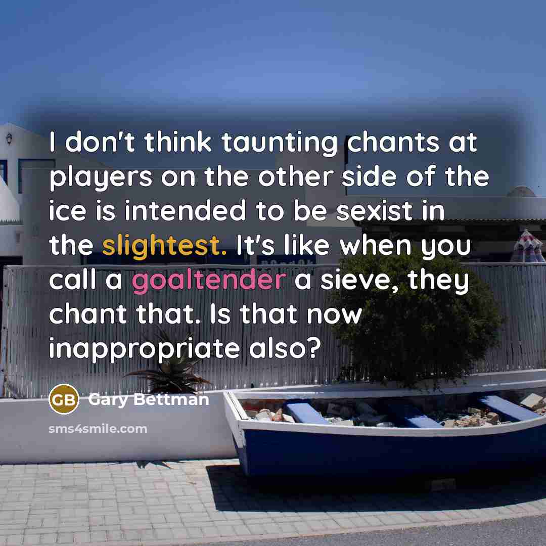 “I don't think taunting chants at players on the other side of the ice is intended to be sexist in the slightest. It's like when you call a goaltender a sieve, they chant that. Is that now inappropriate also?” quote by Gary Bettman