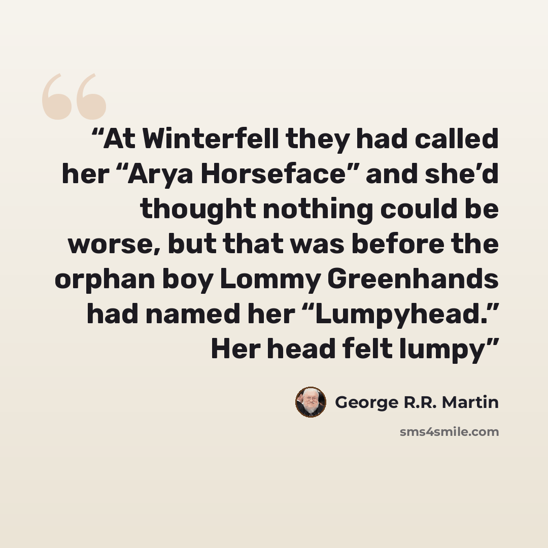“At Winterfell they had called her “Arya Horseface” and she’d thought nothing could be worse, but that was before the orphan boy Lommy Greenhands had named her “Lumpyhead.” Her head felt lumpy” quote by George R.R. Martin