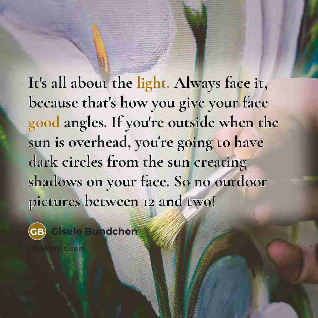 “It's all about the light. Always face it, because that's how you give your face good angles. If you're outside when the sun is overhead, you're going to have dark circles from the sun creating shadows on your face. So no outdoor pictures between 12 and two!” quote by Gisele Bundchen