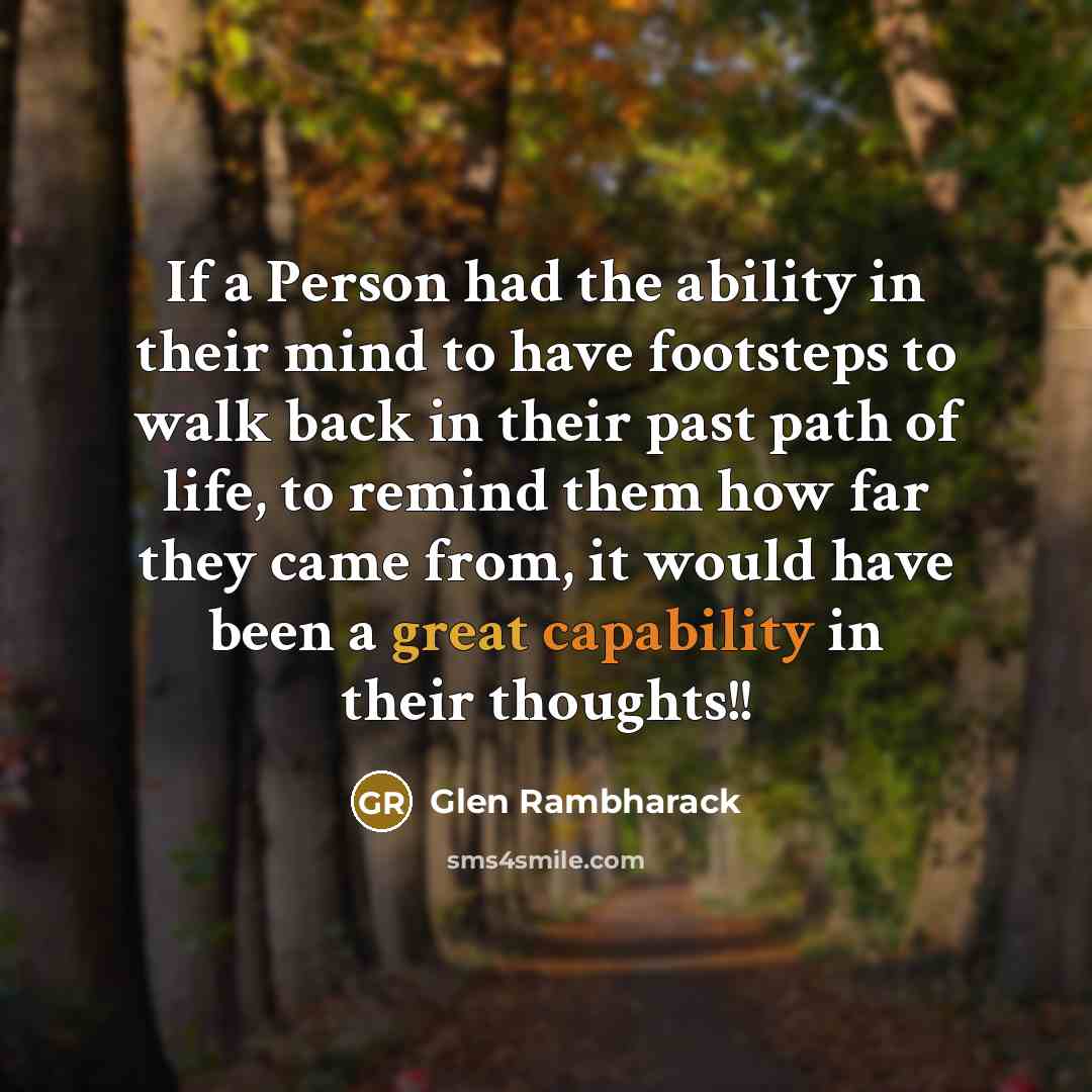 “If a Person had the ability in their mind to have footsteps to walk back in their past path of life, to remind them how far they came from, it would have been a great capability in their thoughts!!” quote by Glen Rambharack
