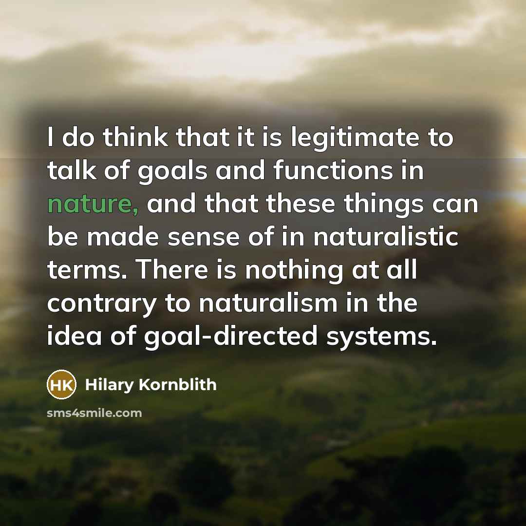 “I do think that it is legitimate to talk of goals and functions in nature, and that these things can be made sense of in naturalistic terms. There is nothing at all contrary to naturalism in the idea of goal-directed systems.” quote by Hilary Kornblith
