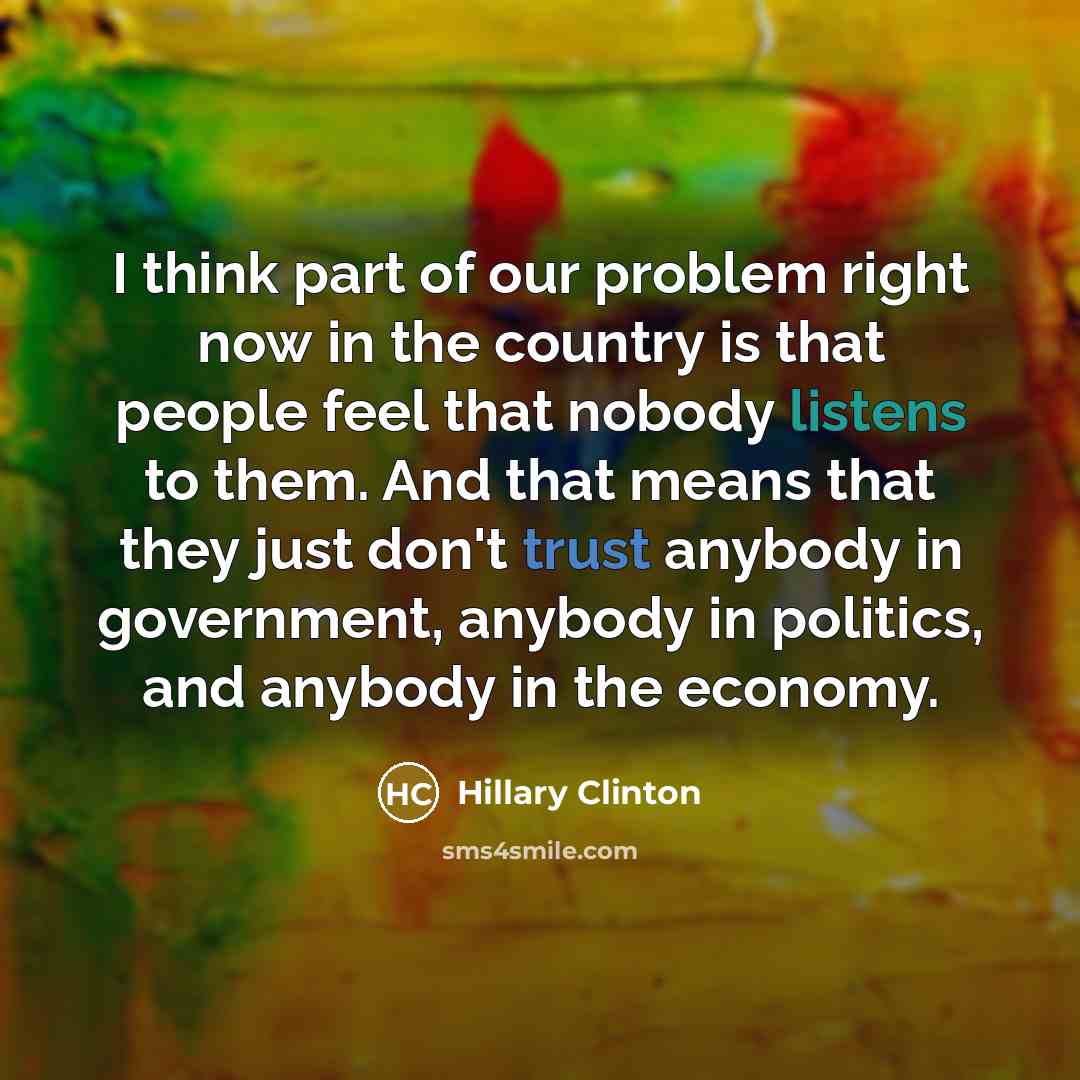 “I think part of our problem right now in the country is that people feel that nobody listens to them. And that means that they just don't trust anybody in government, anybody in politics, and anybody in the economy.” quote by Hillary Clinton