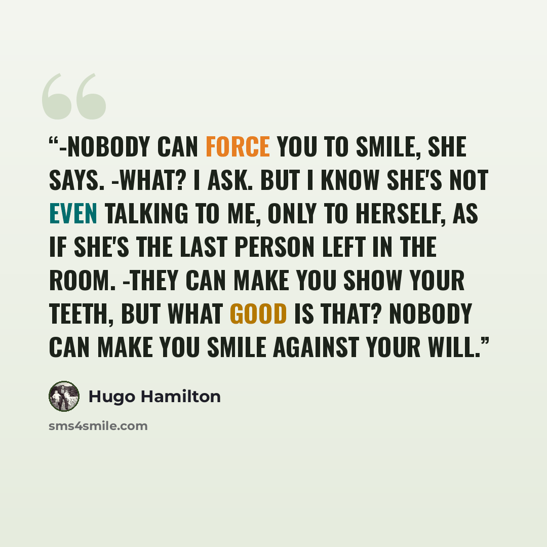“-Nobody can force you to smile, she says. -What? I ask. But I know she's not even talking to me, only to herself, as if she's the last person left in the room. -They can make you show your teeth, but what good is that? Nobody can make you smile against your will.” quote by Hugo Hamilton