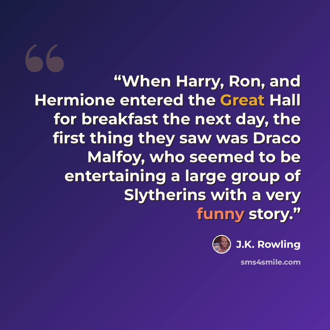 “When Harry, Ron, and Hermione entered the Great Hall for breakfast the next day, the first thing they saw was Draco Malfoy, who seemed to be entertaining a large group of Slytherins with a very funny story.” quote by J.K. Rowling