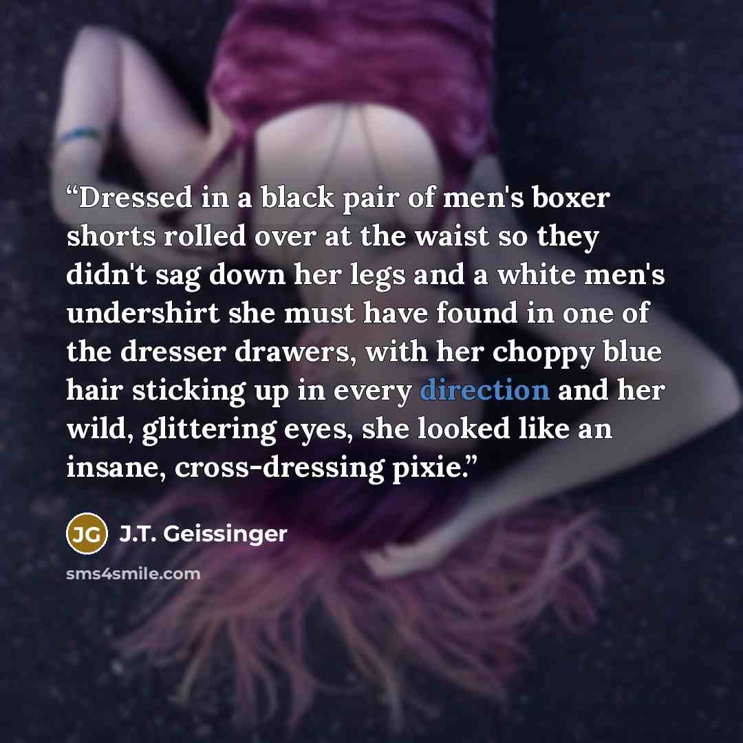 “Dressed in a black pair of men's boxer shorts rolled over at the waist so they didn't sag down her legs and a white men's undershirt she must have found in one of the dresser drawers, with her choppy blue hair sticking up in every direction and her wild, glittering eyes, she looked like an insane…” quote by J.T. Geissinger