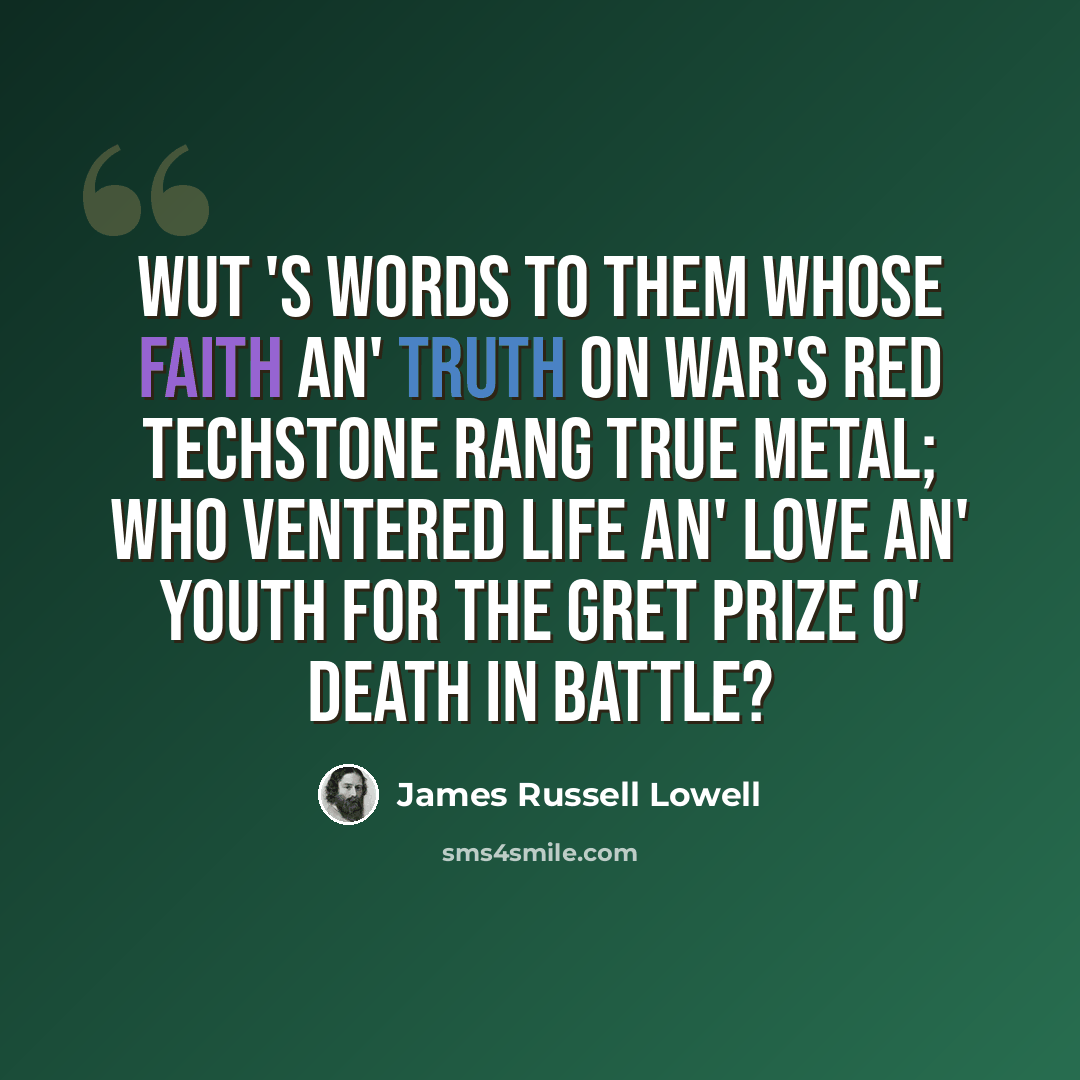 “Wut 's words to them whose faith an' truth On war's red techstone rang true metal; Who ventered life an' love an' youth For the gret prize o' death in battle?” quote by James Russell Lowell