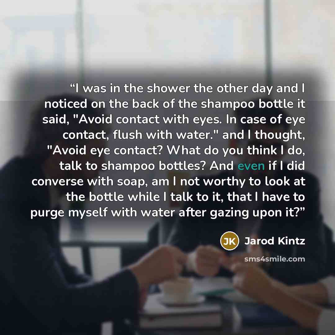 “I was in the shower the other day and I noticed on the back of the shampoo bottle it said, "Avoid contact with eyes. In case of eye contact, flush with water." and I thought, "Avoid eye contact? What do you think I do, talk to shampoo bottles? And even if I did converse with soap, am I not worthy…” quote by Jarod Kintz