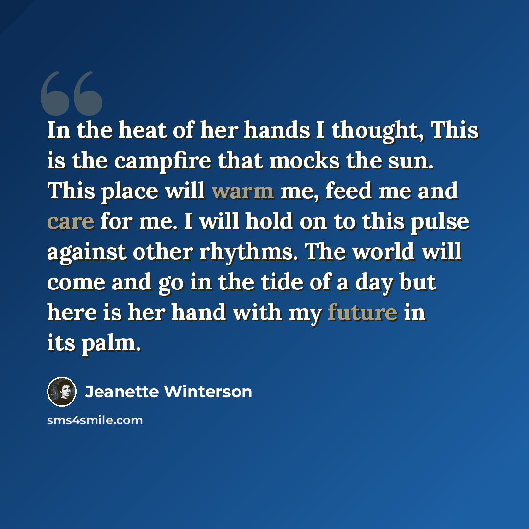 “In the heat of her hands I thought, This is the campfire that mocks the sun. This place will warm me, feed me and care for me. I will hold on to this pulse against other rhythms. The world will come and go in the tide of a day but here is her hand with my future in its palm.” quote by Jeanette Winterson