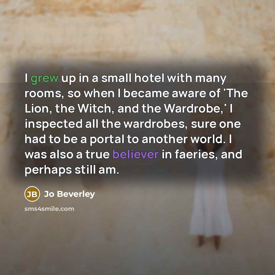 “I grew up in a small hotel with many rooms, so when I became aware of 'The Lion, the Witch, and the Wardrobe,' I inspected all the wardrobes, sure one had to be a portal to another world. I was also a true believer in faeries, and perhaps still am.” quote by Jo Beverley