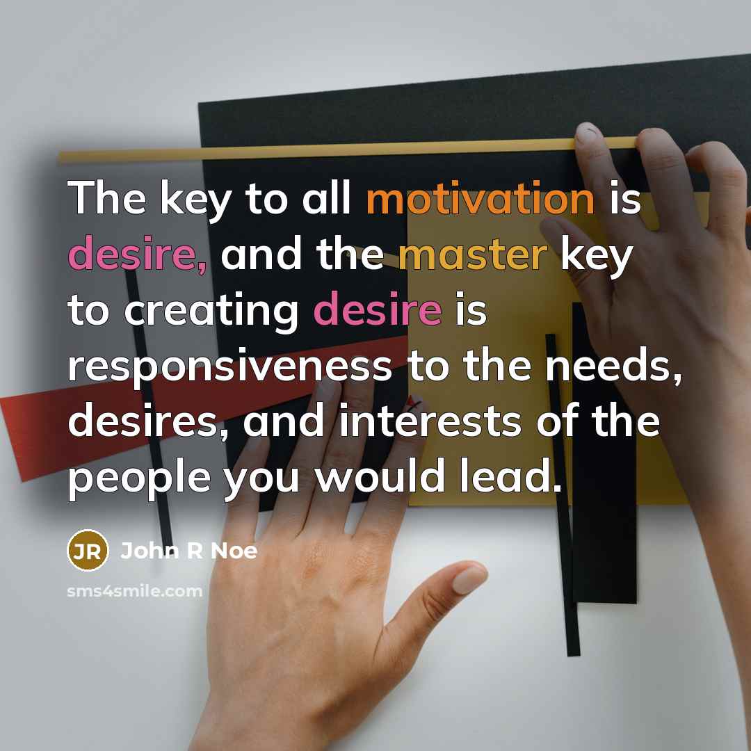 “The key to all motivation is desire, and the master key to creating desire is responsiveness to the needs, desires, and interests of the people you would lead.” quote by John R Noe