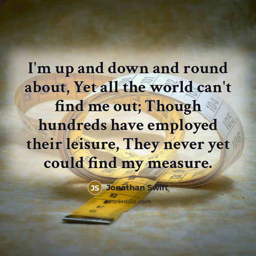 “I'm up and down and round about, Yet all the world can't find me out; Though hundreds have employed their leisure, They never yet could find my measure.” quote by Jonathan Swift