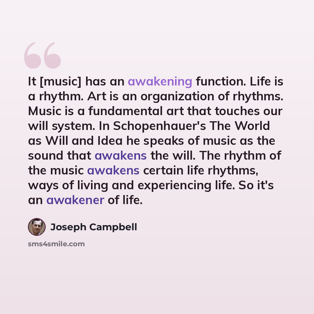 “It [music] has an awakening function. Life is a rhythm. Art is an organization of rhythms. Music is a fundamental art that touches our will system. In Schopenhauer's The World as Will and Idea he speaks of music as the sound that awakens the will. The rhythm of the music awakens certain life…” quote by Joseph Campbell