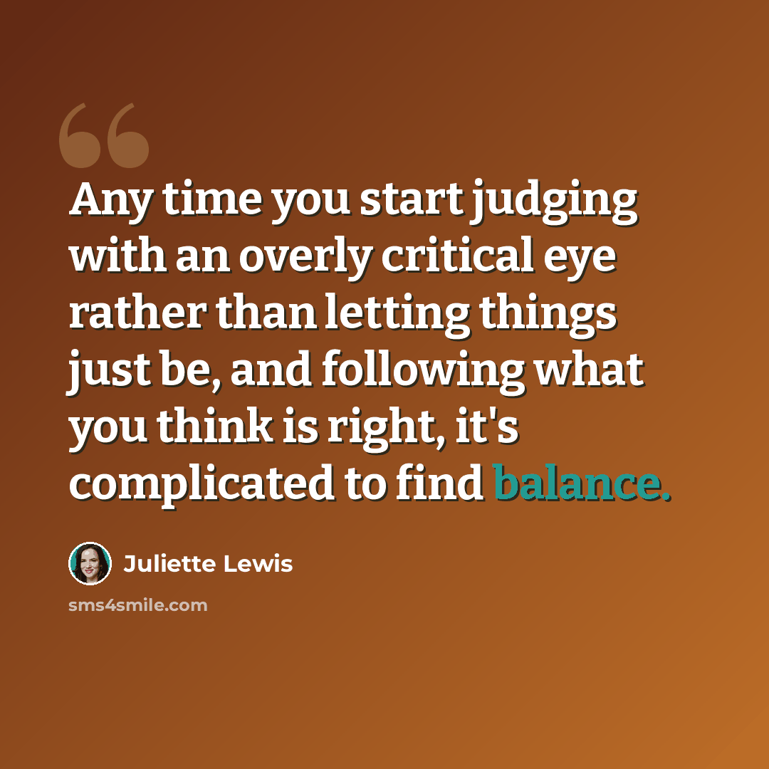 “Any time you start judging with an overly critical eye rather than letting things just be, and following what you think is right, it's complicated to find balance.” quote by Juliette Lewis