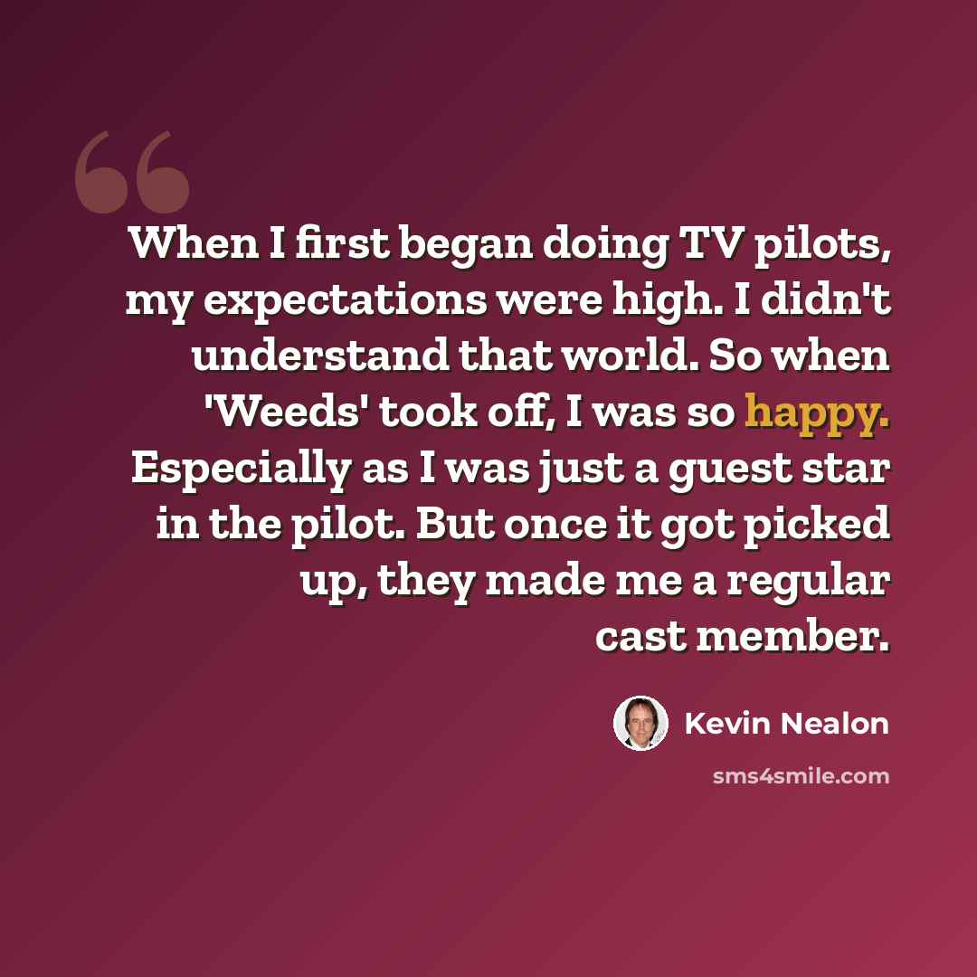 “When I first began doing TV pilots, my expectations were high. I didn't understand that world. So when 'Weeds' took off, I was so happy. Especially as I was just a guest star in the pilot. But once it got picked up, they made me a regular cast member.” quote by Kevin Nealon