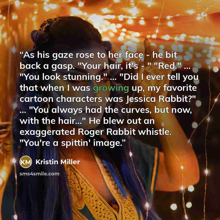 “As his gaze rose to her face - he bit back a gasp. "Your hair, it's - " "Red." ... "You look stunning." ... "Did I ever tell you that when I was growing up, my favorite cartoon characters was Jessica Rabbit?" ... "You always had the curves, but now, with the hair..." He blew out an exaggerated…” quote by Kristin Miller