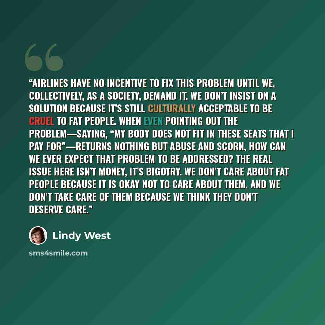 “Airlines have no incentive to fix this problem until we, collectively, as a society, demand it. We don’t insist on a solution because it’s still culturally acceptable to be cruel to fat people. When even pointing out the problem—saying, “my body does not fit in these seats that I pay for”—returns…” quote by Lindy West