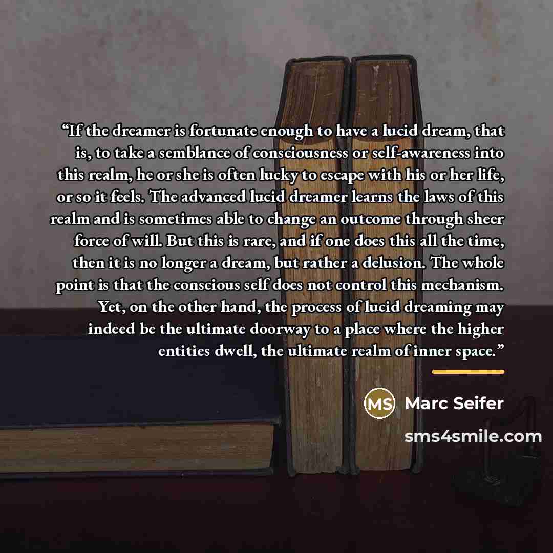 “If the dreamer is fortunate enough to have a lucid dream, that is, to take a semblance of consciousness or self-awareness into this realm, he or she is often lucky to escape with his or her life, or so it feels. The advanced lucid dreamer learns the laws of this realm and is sometimes able to…” quote by Marc Seifer