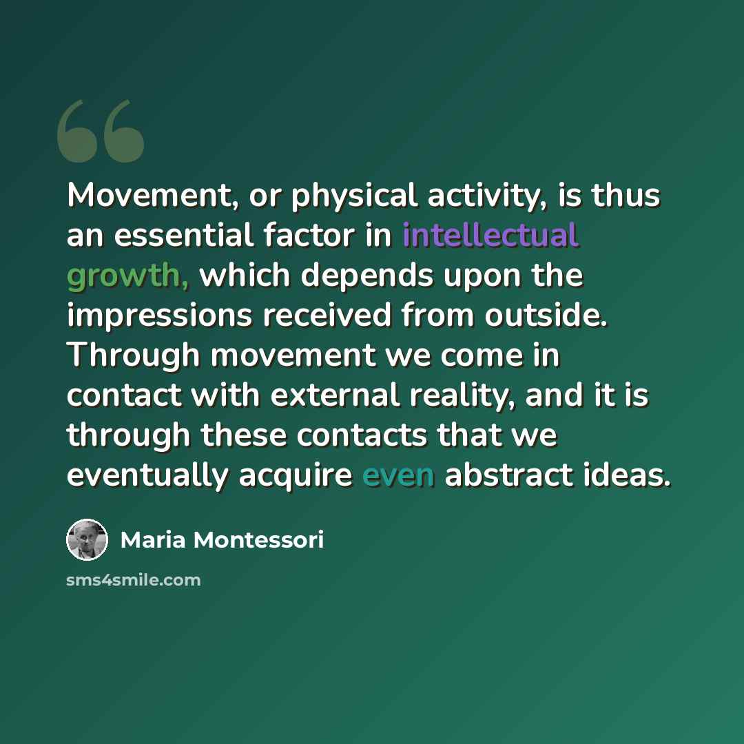 “Movement, or physical activity, is thus an essential factor in intellectual growth, which depends upon the impressions received from outside. Through movement we come in contact with external reality, and it is through these contacts that we eventually acquire even abstract ideas.” quote by Maria Montessori