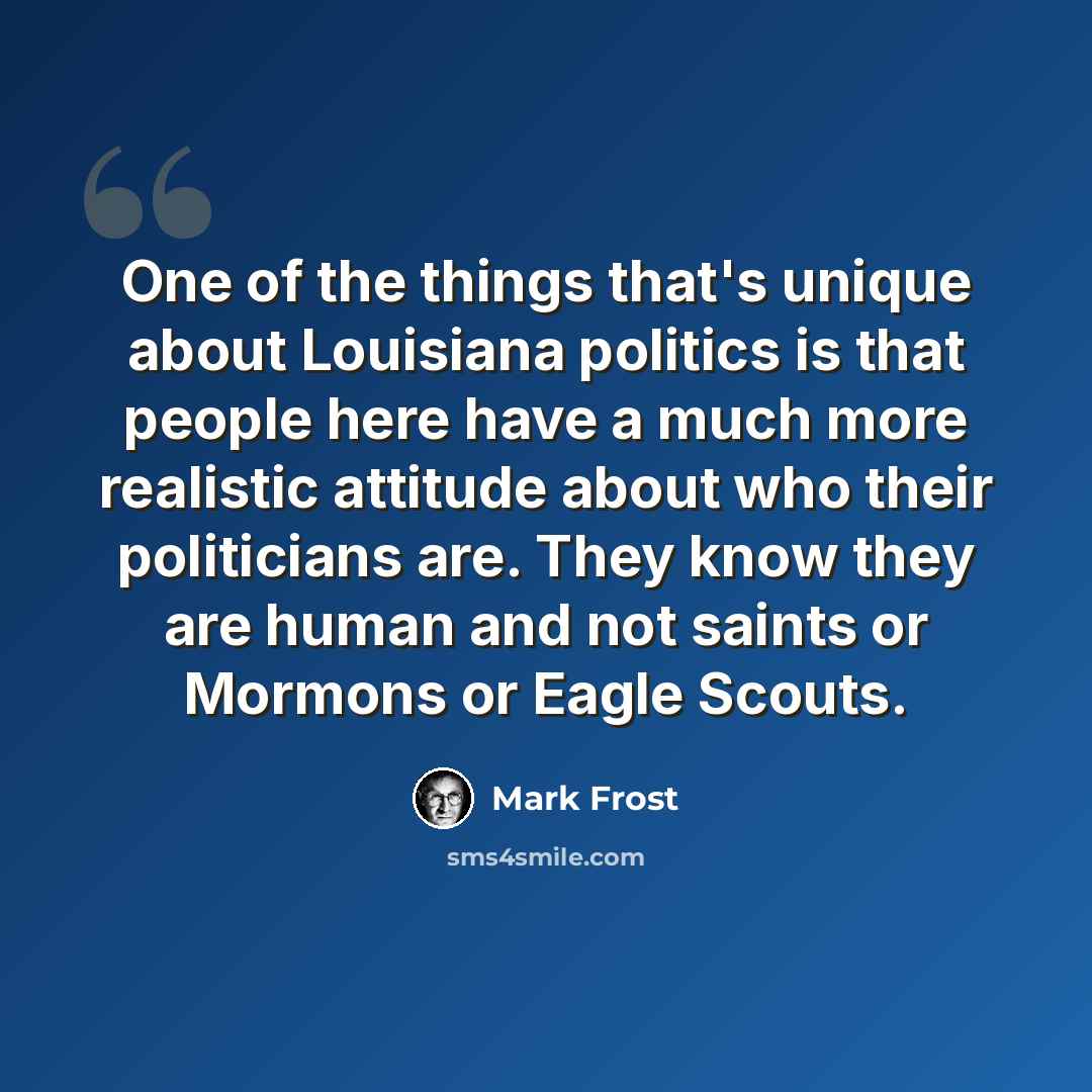“One of the things that's unique about Louisiana politics is that people here have a much more realistic attitude about who their politicians are. They know they are human and not saints or Mormons or Eagle Scouts.” quote by Mark Frost