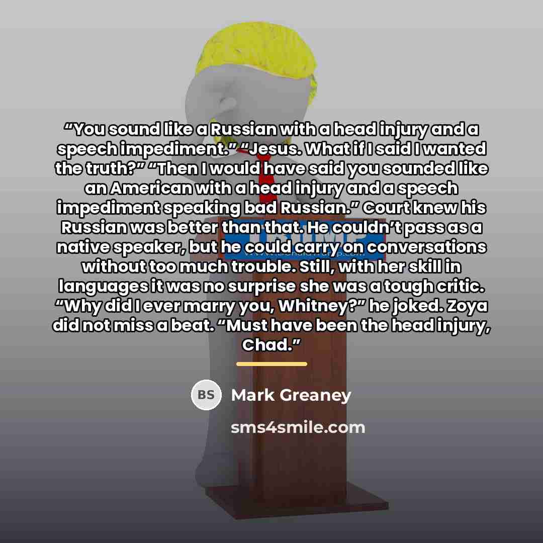“You sound like a Russian with a head injury and a speech impediment.” “Jesus. What if I said I wanted the truth?” “Then I would have said you sounded like an American with a head injury and a speech impediment speaking bad Russian.” Court knew his Russian was better than that. He couldn’t pass as…” quote by Mark Greaney