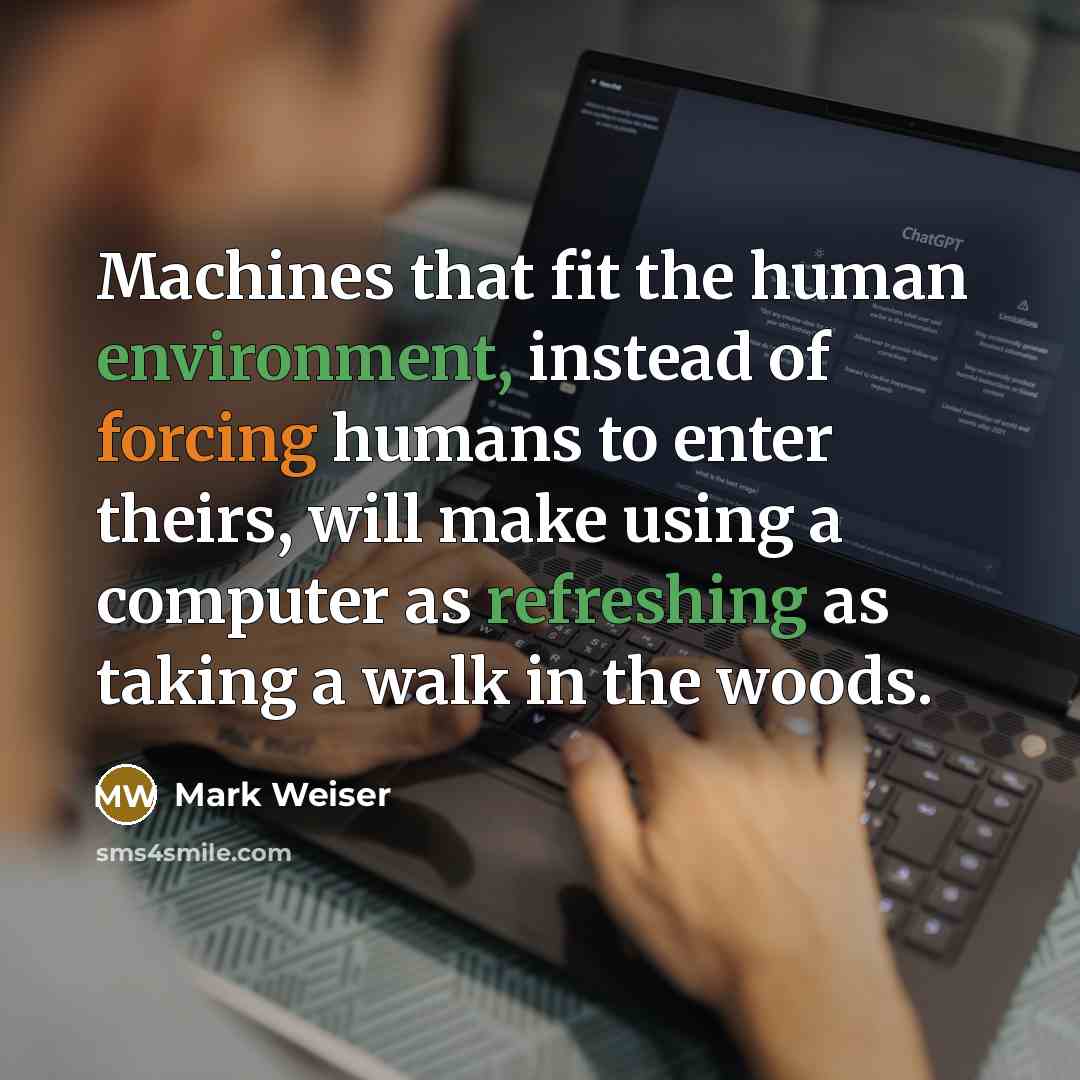 “Machines that fit the human environment, instead of forcing humans to enter theirs, will make using a computer as refreshing as taking a walk in the woods.” quote by Mark Weiser