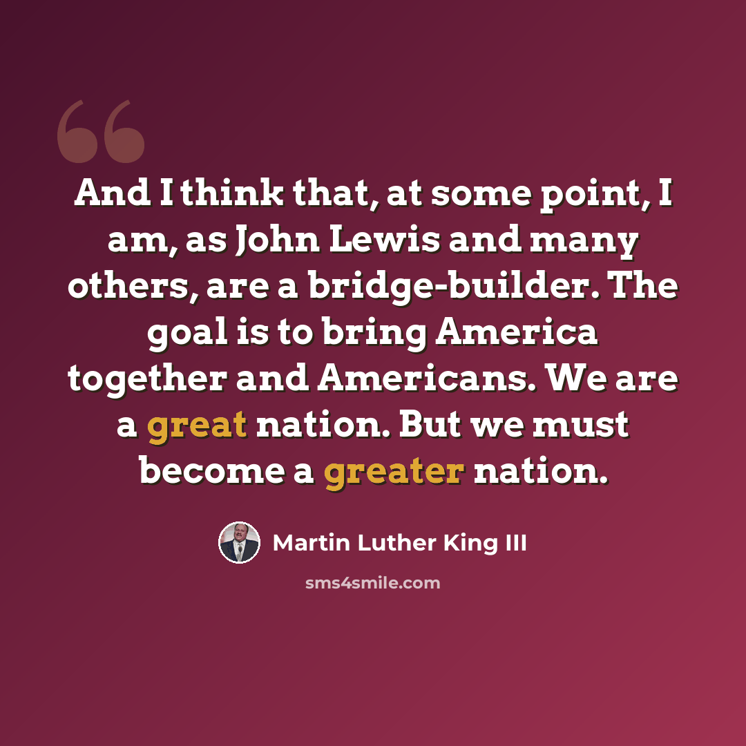 “And I think that, at some point, I am, as John Lewis and many others, are a bridge-builder. The goal is to bring America together and Americans. We are a great nation. But we must become a greater nation.” quote by Martin Luther King III