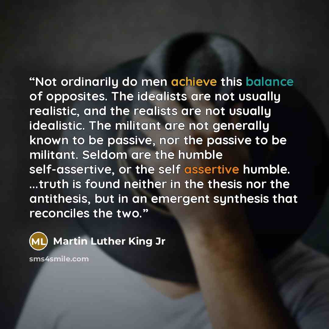 “Not ordinarily do men achieve this balance of opposites. The idealists are not usually realistic, and the realists are not usually idealistic. The militant are not generally known to be passive, nor the passive to be militant. Seldom are the humble self-assertive, or the self assertive humble…” quote by Martin Luther King Jr