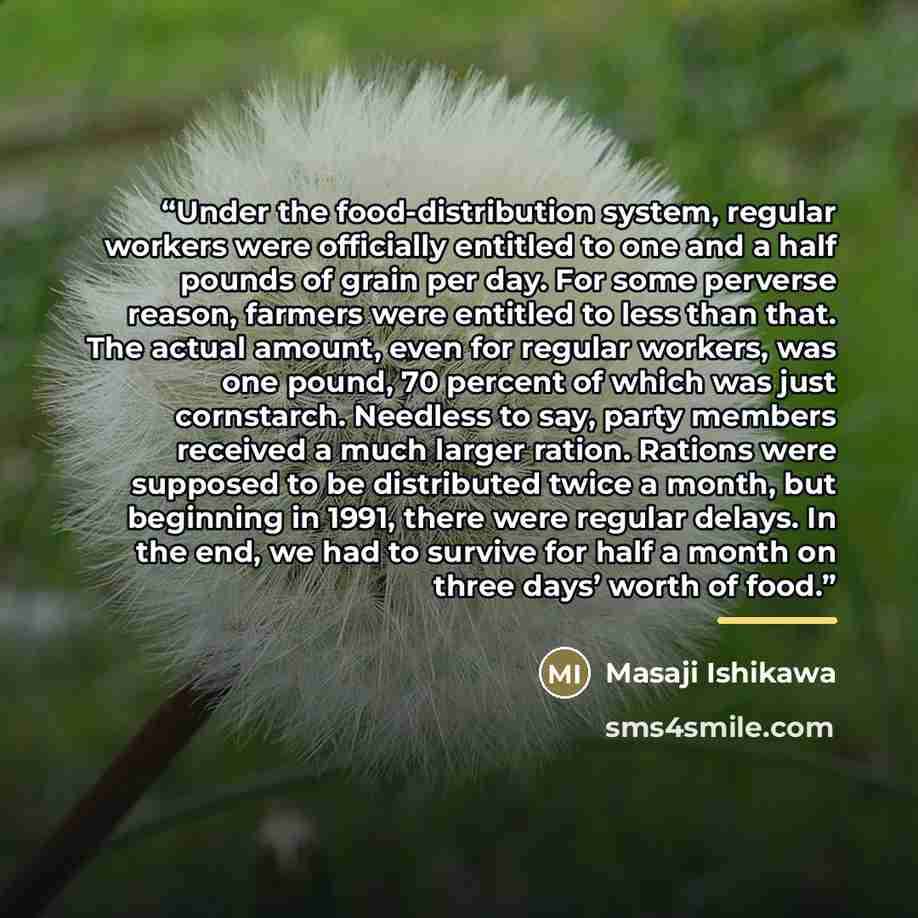 “Under the food-distribution system, regular workers were officially entitled to one and a half pounds of grain per day. For some perverse reason, farmers were entitled to less than that. The actual amount, even for regular workers, was one pound, 70 percent of which was just cornstarch. Needless…” quote by Masaji Ishikawa