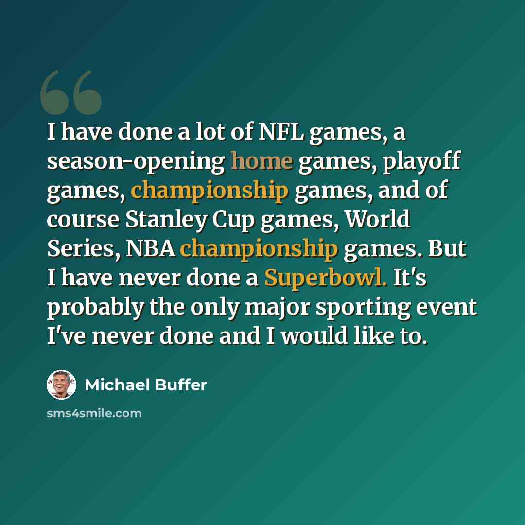 “I have done a lot of NFL games, a season-opening home games, playoff games, championship games, and of course Stanley Cup games, World Series, NBA championship games. But I have never done a Superbowl. It's probably the only major sporting event I've never done and I would like to.” quote by Michael Buffer