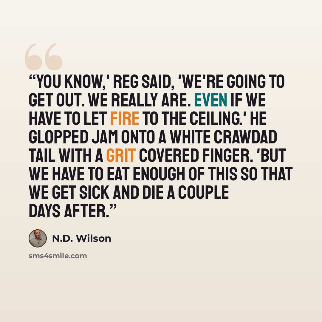 “You know,' Reg said, 'we're going to get out. We really are. Even if we have to let fire to the ceiling.' He glopped jam onto a white crawdad tail with a grit covered finger. 'But we have to eat enough of this so that we get sick and die a couple days after.” quote by N.D. Wilson