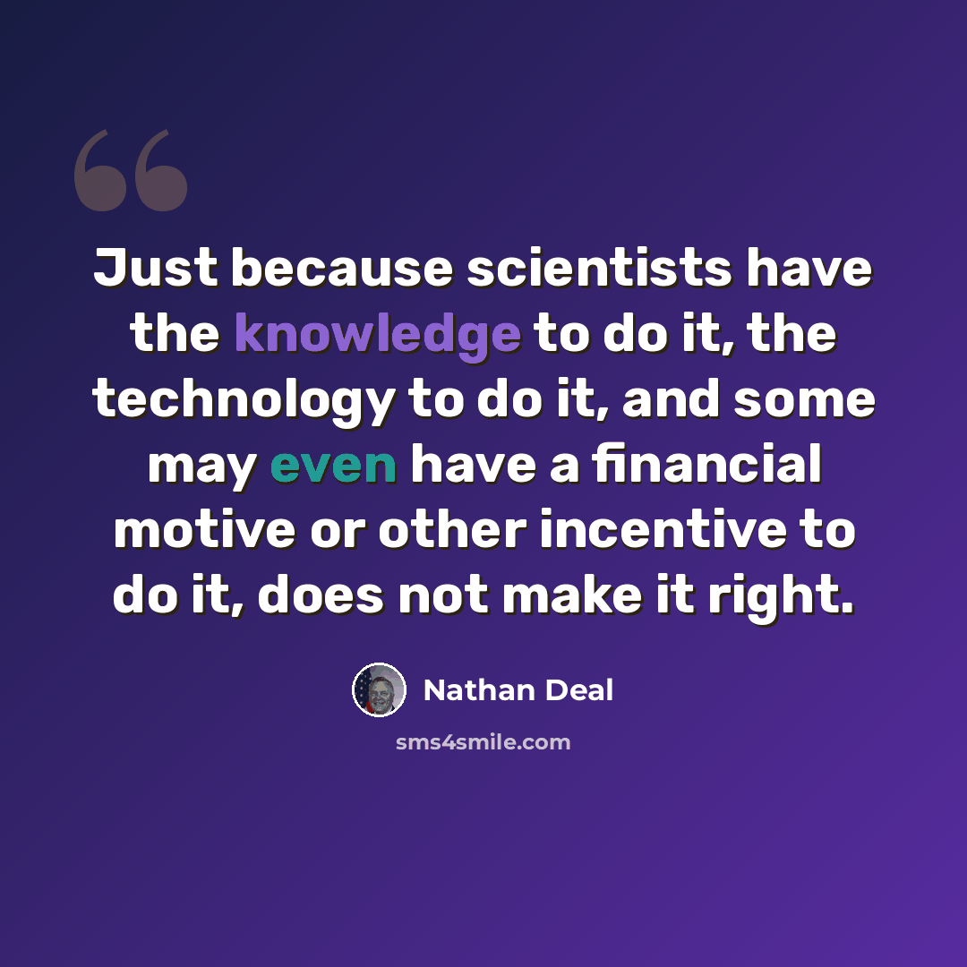 “Just because scientists have the knowledge to do it, the technology to do it, and some may even have a financial motive or other incentive to do it, does not make it right.” quote by Nathan Deal