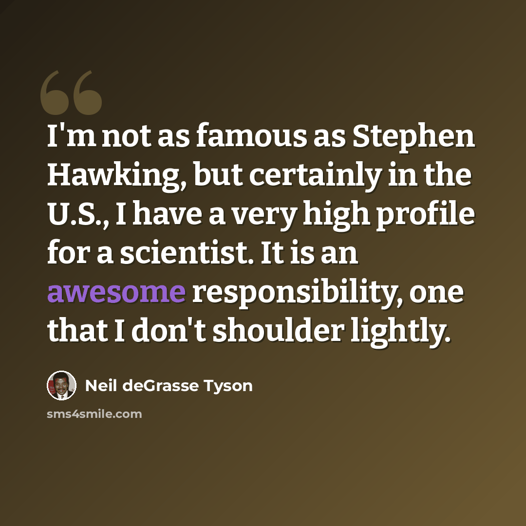 “I'm not as famous as Stephen Hawking, but certainly in the U.S., I have a very high profile for a scientist. It is an awesome responsibility, one that I don't shoulder lightly.” quote by Neil deGrasse Tyson