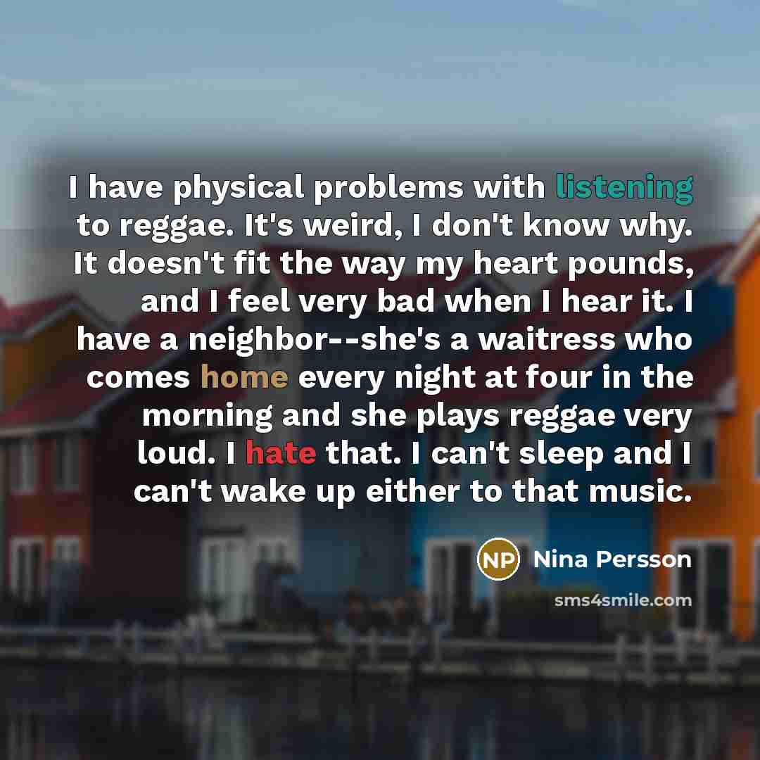 “I have physical problems with listening to reggae. It's weird, I don't know why. It doesn't fit the way my heart pounds, and I feel very bad when I hear it. I have a neighbor--she's a waitress who comes home every night at four in the morning and she plays reggae very loud. I hate that. I can't…” quote by Nina Persson