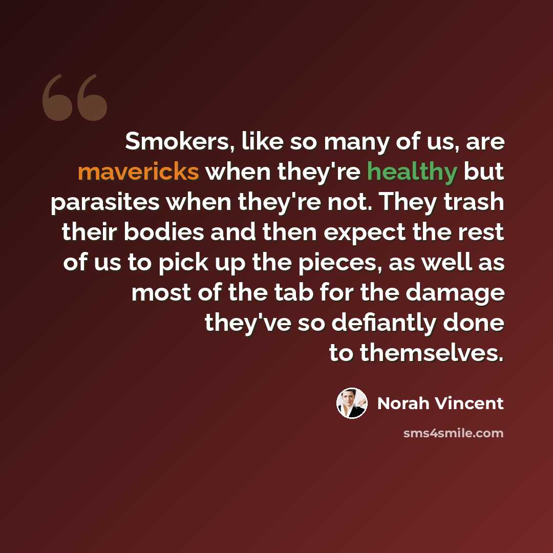 “Smokers, like so many of us, are mavericks when they're healthy but parasites when they're not. They trash their bodies and then expect the rest of us to pick up the pieces, as well as most of the tab for the damage they've so defiantly done to themselves.” quote by Norah Vincent